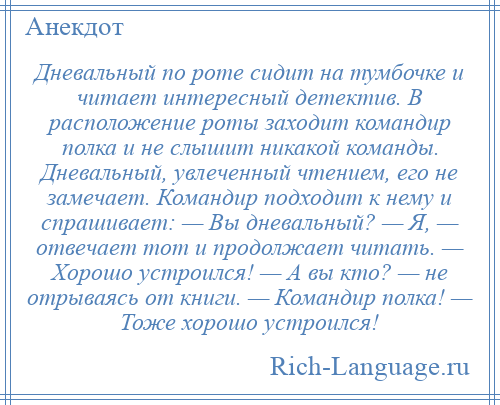 
    Дневальный по роте сидит на тумбочке и читает интересный детектив. В расположение роты заходит командир полка и не слышит никакой команды. Дневальный, увлеченный чтением, его не замечает. Командир подходит к нему и спрашивает: — Вы дневальный? — Я, — отвечает тот и продолжает читать. — Хорошо устроился! — А вы кто? — не отрываясь от книги. — Командир полка! — Тоже хорошо устроился!