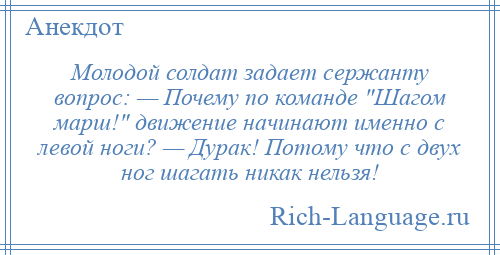 
    Молодой солдат задает сержанту вопрос: — Почему по команде Шагом марш! движение начинают именно с левой ноги? — Дурак! Потому что с двух ног шагать никак нельзя!
