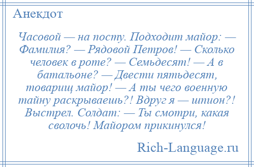 
    Часовой — на посту. Подходит майор: — Фамилия? — Рядовой Петров! — Сколько человек в роте? — Семьдесят! — А в батальоне? — Двести пятьдесят, товарищ майор! — А ты чего военную тайну раскрываешь?! Вдруг я — шпион?! Выстрел. Солдат: — Ты смотри, какая сволочь! Майором прикинулся!