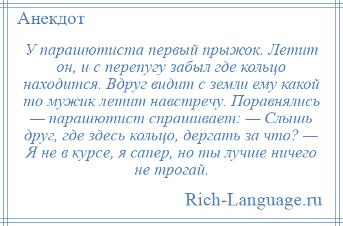 
    У парашютиста первый прыжок. Летит он, и с перепугу забыл где кольцо находится. Вдруг видит с земли ему какой то мужик летит навстречу. Поравнялись — парашютист спрашивает: — Слышь друг, где здесь кольцо, дергать за что? — Я не в курсе, я сапер, но ты лучше ничего не трогай.