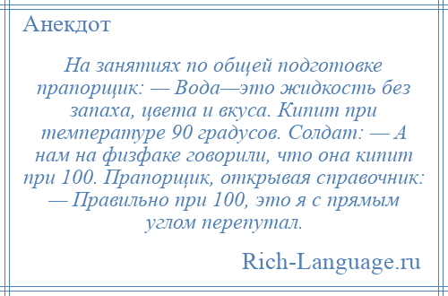 
    На занятиях по общей подготовке прапорщик: — Вода—это жидкость без запаха, цвета и вкуса. Кипит при температуре 90 градусов. Солдат: — А нам на физфаке говорили, что она кипит при 100. Прапорщик, открывая справочник: — Правильно при 100, это я с прямым углом перепутал.