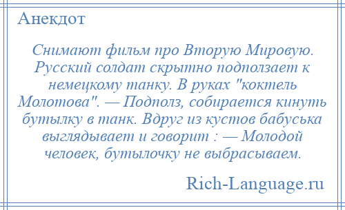 
    Снимают фильм про Вторую Мировую. Русский солдат скрытно подползает к немецкому танку. В руках коктель Молотова . — Подполз, собирается кинуть бутылку в танк. Вдруг из кустов бабуська выглядывает и говорит : — Молодой человек, бутылочку не выбрасываем.