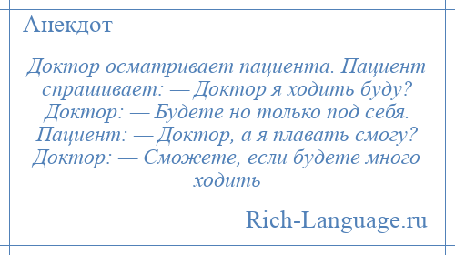 
    Доктор осматривает пациента. Пациент спрашивает: — Доктор я ходить буду? Доктор: — Будете но только под себя. Пациент: — Доктор, а я плавать смогу? Доктор: — Сможете, если будете много ходить