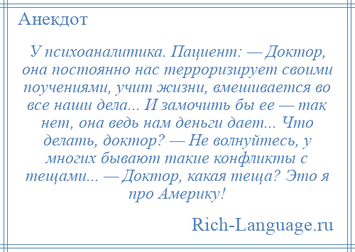 
    У психоаналитика. Пациент: — Доктор, она постоянно нас терроризирует своими поучениями, учит жизни, вмешивается во все наши дела... И замочить бы ее — так нет, она ведь нам деньги дает... Что делать, доктор? — Не волнуйтесь, у многих бывают такие конфликты с тещами... — Доктор, какая теща? Это я про Америку!