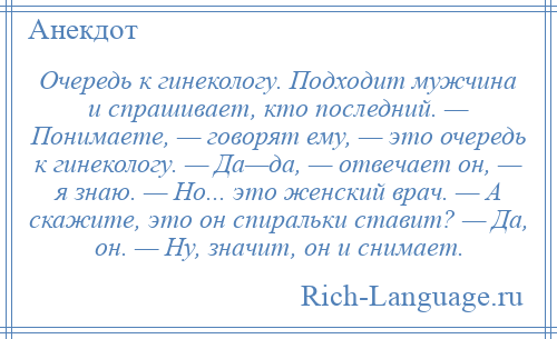 
    Очередь к гинекологу. Подходит мужчина и спрашивает, кто последний. — Понимаете, — говорят ему, — это очередь к гинекологу. — Да—да, — отвечает он, — я знаю. — Но... это женский врач. — А скажите, это он спиральки ставит? — Да, он. — Ну, значит, он и снимает.