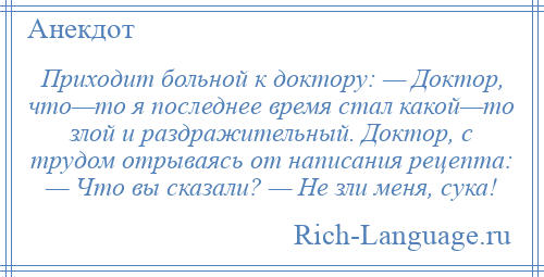 
    Приходит больной к доктору: — Доктор, что—то я последнее время стал какой—то злой и раздражительный. Доктор, с трудом отрываясь от написания рецепта: — Что вы сказали? — Не зли меня, сука!