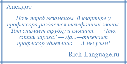 
    Ночь перед экзаменом. В квартире у профессора раздается телефонный звонок. Тот снимает трубку и слышит: — Что, спишь зараза? — Да...—отвечает профессор удивленно — А мы учим!