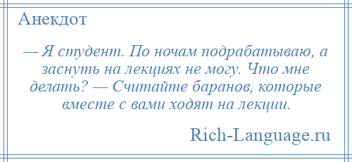 
    — Я студент. По ночам подрабатываю, а заснуть на лекциях не могу. Что мне делать? — Считайте баранов, которые вместе с вами ходят на лекции.