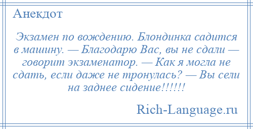 
    Экзамен по вождению. Блондинка садится в машину. — Благодарю Вас, вы не сдали — говорит экзаменатор. — Как я могла не сдать, если даже не тронулась? — Вы сели на заднее сидение!!!!!!