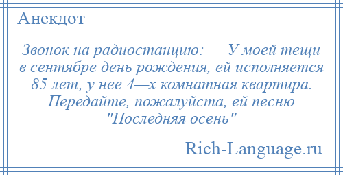 
    Звонок на радиостанцию: — У моей тещи в сентябре день рождения, ей исполняется 85 лет, у нее 4—х комнатная квартира. Передайте, пожалуйста, ей песню Последняя осень 