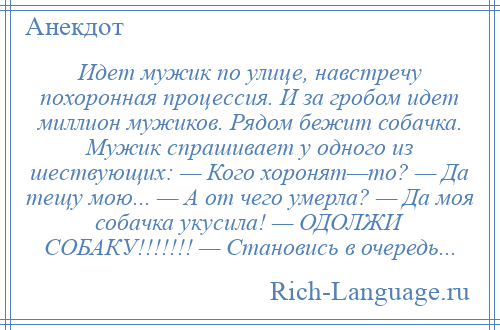 
    Идет мужик по улице, навстречу похоронная процессия. И за гробом идет миллион мужиков. Рядом бежит собачка. Мужик спрашивает у одного из шествующих: — Кого хоронят—то? — Да тещу мою... — А от чего умерла? — Да моя собачка укусила! — ОДОЛЖИ СОБАКУ!!!!!!! — Становись в очередь...