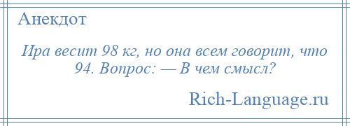 
    Ира весит 98 кг, но она всем говорит, что 94. Вопрос: — В чем смысл?