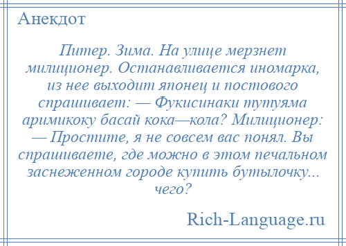 
    Питер. Зима. На улице мерзнет милиционер. Останавливается иномарка, из нее выходит японец и постового спрашивает: — Фукисинаки тутуяма аримикоку басай кока—кола? Милиционер: — Простите, я не совсем вас понял. Вы спрашиваете, где можно в этом печальном заснеженном городе купить бутылочку... чего?