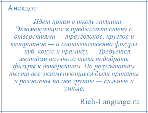 
    — Идет прием в школу милиции. Экзаменующимся предлагают стену с отверстиями — треугольное, круглое и квадратное — и соответственно фигуры — куб, конус и прамиду. — Требуется, методом научного тыка подобрать фигуры к отверстиям. По результатам теста все экзаменующиеся были приняты и разделены на две группы — сильные и умные.