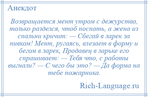 
    Возвращается мент утром с дежурства, только разделся, чтоб поспать, а жена из спальни кричит: — Сбегай в ларек за пивком! Мент, ругаясь, влезает в форму и бегом в ларек, Продавец в ларьке его спрашивает: — Тебя что, с работы выгнали? — С чего бы это? — Да форма на тебе пожарника.