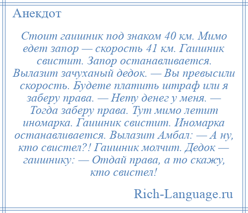 
    Стоит гаишник под знаком 40 км. Мимо едет запор — скорость 41 км. Гаишник свистит. Запор останавливается. Вылазит зачуханый дедок. — Вы превысили скорость. Будете платить штраф или я заберу права. — Нету денег у меня. — Тогда заберу права. Тут мимо летит иномарка. Гаишник свистит. Иномарка останавливается. Вылазит Амбал: — А ну, кто свистел?! Гаишник молчит. Дедок — гаишнику: — Отдай права, а то скажу, кто свистел!