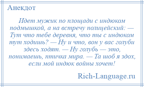 
    Идет мужик по площади с индюком подмышкой, а на встречу полицейский: — Тут что тебе деревня, что ты с индюком тут ходишь? — Ну и что, вон у вас голуби здесь ходят. — Ну голубь — это, понимаешь, птичка мира. — Та шоб я здох, если мой индюк войны хочет!
