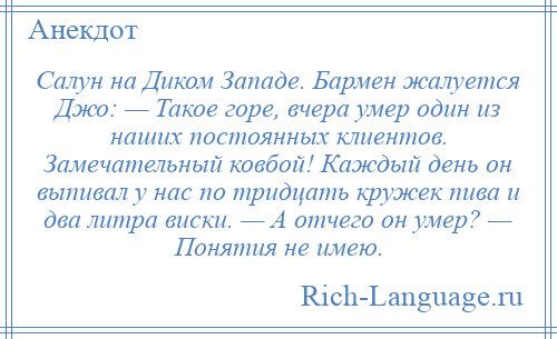 
    Салун на Диком Западе. Бармен жалуется Джо: — Такое горе, вчера умер один из наших постоянных клиентов. Замечательный ковбой! Каждый день он выпивал у нас по тридцать кружек пива и два литра виски. — А отчего он умер? — Понятия не имею.