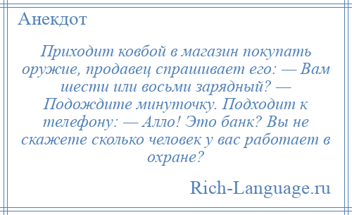 
    Приходит ковбой в магазин покупать оружие, продавец спрашивает его: — Вам шести или восьми зарядный? — Подождите минуточку. Подходит к телефону: — Алло! Это банк? Вы не скажете сколько человек у вас работает в охране?