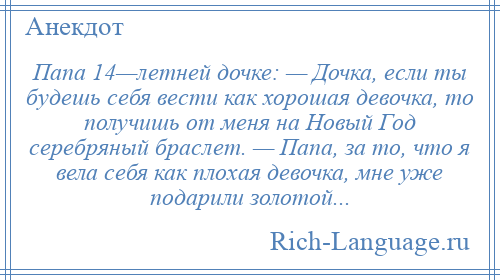 
    Папа 14—летней дочке: — Дочка, если ты будешь себя вести как хорошая девочка, то получишь от меня на Новый Год серебряный браслет. — Папа, за то, что я вела себя как плохая девочка, мне уже подарили золотой...