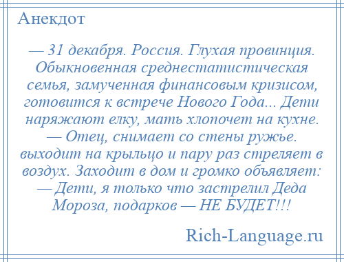 
    — 31 декабря. Россия. Глухая провинция. Обыкновенная среднестатистическая семья, замученная финансовым кризисом, готовится к встрече Нового Года... Дети наряжают елку, мать хлопочет на кухне. — Отец, снимает со стены ружье. выходит на крыльцо и пару раз стреляет в воздух. Заходит в дом и громко объявляет: — Дети, я только что застрелил Деда Мороза, подарков — НЕ БУДЕТ!!!