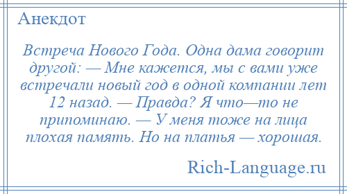 
    Встреча Нового Года. Одна дама говорит другой: — Мне кажется, мы с вами уже встречали новый год в одной компании лет 12 назад. — Правда? Я что—то не припоминаю. — У меня тоже на лица плохая память. Но на платья — хорошая.