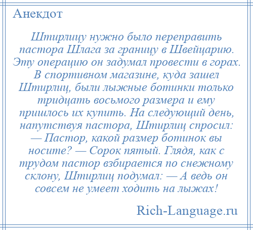 
    Штирлицу нужно было переправить пастора Шлага за границу в Швейцарию. Эту операцию он задумал провести в горах. В спортивном магазине, куда зашел Штирлиц, были лыжные ботинки только тридцать восьмого размера и ему пришлось их купить. На следующий день, напутствуя пастора, Штирлиц спросил: — Пастор, какой размер ботинок вы носите? — Сорок пятый. Глядя, как с трудом пастор взбирается по снежному склону, Штирлиц подумал: — А ведь он совсем не умеет ходить на лыжах!