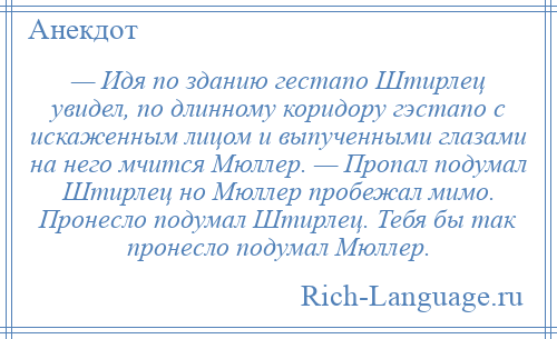 
    — Идя по зданию гестапо Штирлец увидел, по длинному коридору гэстапо с искаженным лицом и выпученными глазами на него мчится Мюллер. — Пропал подумал Штирлец но Мюллер пробежал мимо. Пронесло подумал Штирлец. Тебя бы так пронесло подумал Мюллер.