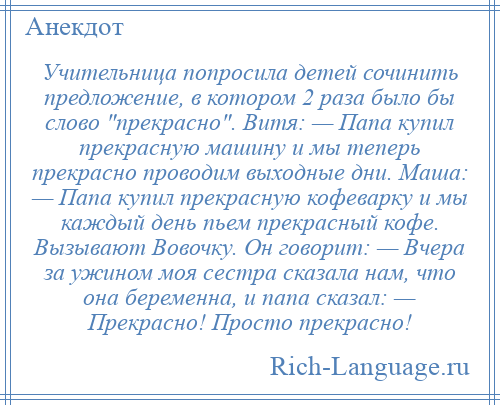 
    Учительница попросила детей сочинить предложение, в котором 2 раза было бы слово прекрасно . Витя: — Папа купил прекрасную машину и мы теперь прекрасно проводим выходные дни. Маша: — Папа купил прекрасную кофеварку и мы каждый день пьем прекрасный кофе. Вызывают Вовочку. Он говорит: — Вчера за ужином моя сестра сказала нам, что она беременна, и папа сказал: — Прекрасно! Просто прекрасно!