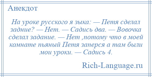 
    На уроке русского я зыка: — Петя сделал задние? — Нет. — Садись два. — Вовочка сделал задание. — Нет ,потому что в моей комнате пьяный Петя заперся а там были мои уроки. — Садись 4.