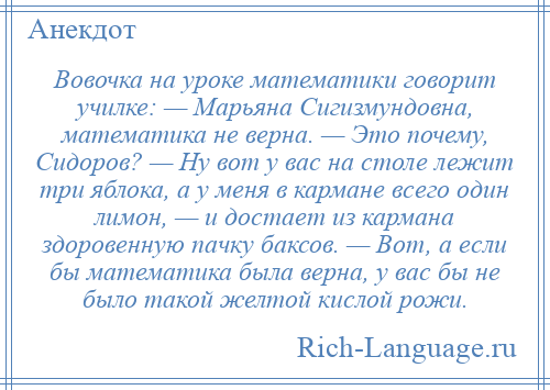 
    Вовочка на уроке математики говорит училке: — Марьяна Сигизмундовна, математика не верна. — Это почему, Сидоров? — Ну вот у вас на столе лежит три яблока, а у меня в кармане всего один лимон, — и достает из кармана здоровенную пачку баксов. — Вот, а если бы математика была верна, у вас бы не было такой желтой кислой рожи.