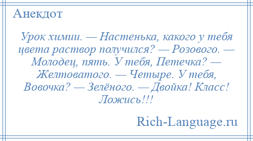 
    Урок химии. — Настенька, какого у тебя цвета раствор получился? — Розового. — Молодец, пять. У тебя, Петечка? — Желтоватого. — Четыре. У тебя, Вовочка? — Зелёного. — Двойка! Класс! Ложись!!!