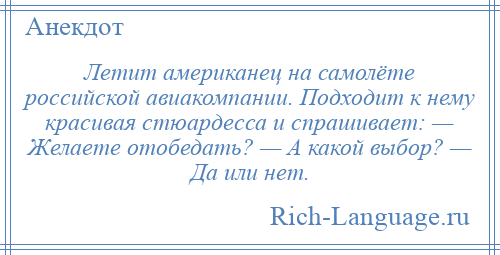 
    Летит американец на самолёте российской авиакомпании. Подходит к нему красивая стюардесса и спрашивает: — Желаете отобедать? — А какой выбор? — Да или нет.