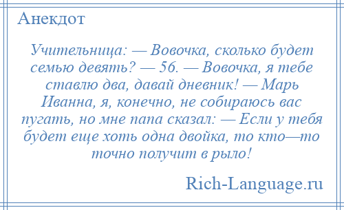 
    Учительница: — Вовочка, сколько будет семью девять? — 56. — Вовочка, я тебе ставлю два, давай дневник! — Марь Иванна, я, конечно, не собираюсь вас пугать, но мне папа сказал: — Если у тебя будет еще хоть одна двойка, то кто—то точно получит в рыло!
