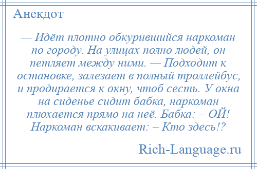 
    — Идёт плотно обкурившийся наркоман по городу. На улицах полно людей, он петляет между ними. — Подходит к остановке, залезает в полный троллейбус, и продирается к окну, чтоб сесть. У окна на сиденье сидит бабка, наркоман плюхается прямо на неё. Бабка: – ОЙ! Наркоман вскакивает: – Кто здесь!?