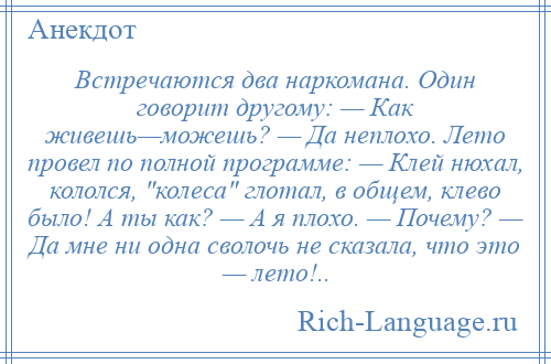 
    Встречаются два наркомана. Один говорит другому: — Как живешь—можешь? — Да неплохо. Лето провел по полной программе: — Клей нюхал, кололся, колеса глотал, в общем, клево было! А ты как? — А я плохо. — Почему? — Да мне ни одна сволочь не сказала, что это — лето!..