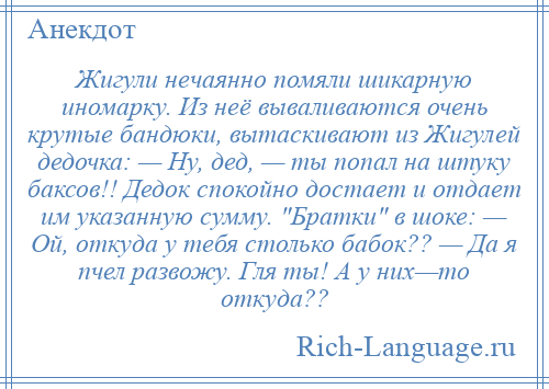 
    Жигули нечаянно помяли шикарную иномарку. Из неё вываливаются очень крутые бандюки, вытаскивают из Жигулей дедочка: — Ну, дед, — ты попал на штуку баксов!! Дедок спокойно достает и отдает им указанную сумму. Братки в шоке: — Ой, откуда у тебя столько бабок?? — Да я пчел развожу. Гля ты! А у них—то откуда??