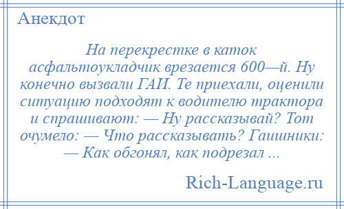 
    На перекрестке в каток асфальтоукладчик врезается 600—й. Ну конечно вызвали ГАИ. Те приехали, оценили ситуацию подходят к водителю трактора и спрашивают: — Ну рассказывай? Тот очумело: — Что рассказывать? Гаишники: — Как обгонял, как подрезал ...