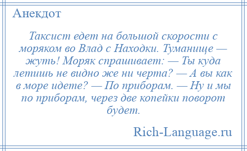 
    Таксист едет на большой скорости с моряком во Влад с Находки. Туманище — жуть! Моряк спрашивает: — Ты куда летишь не видно же ни черта? — А вы как в море идете? — По приборам. — Ну и мы по приборам, через две копейки поворот будет.