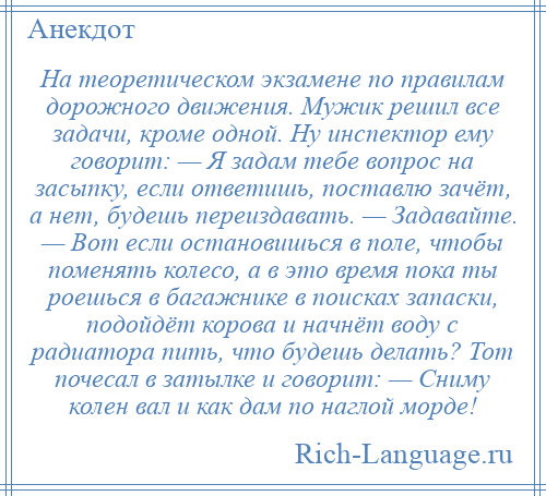 
    На теоретическом экзамене по правилам дорожного движения. Мужик решил все задачи, кроме одной. Ну инспектор ему говорит: — Я задам тебе вопрос на засыпку, если ответишь, поставлю зачёт, а нет, будешь переиздавать. — Задавайте. — Вот если остановишься в поле, чтобы поменять колесо, а в это время пока ты роешься в багажнике в поисках запаски, подойдёт корова и начнёт воду с радиатора пить, что будешь делать? Тот почесал в затылке и говорит: — Сниму колен вал и как дам по наглой морде!