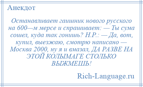 
    Останавливает гаишник нового русского на 600—м мерсе и спрашивает: — Ты сума сошел, куда так гонишь? Н.Р.: — Да, вот, купил, выезжаю, смотрю написано — Москва 2000, ну я и вмазал, ДА РАЗВЕ НА ЭТОЙ КОЛЫМАГЕ СТОЛЬКО ВЫЖМЕШЬ!