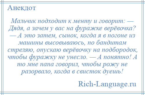 
    Мальчик подходит к менту и говорит: — Дядя, а зачем у вас на фуражке верёвочка? — А это затем, сынок, когда я в погоне из машины высовываюсь, по бандитам стреляю, опускаю верёвочку на подбородок, чтобы фуражку не унесло. — А понятно! А то мне папа говорил, чтобы рожу не разорвало, когда в свисток дуешь!