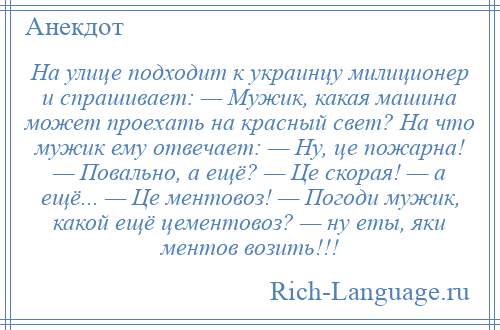 
    На улице подходит к украинцу милиционер и спрашивает: — Мужик, какая машина может проехать на красный свет? На что мужик ему отвечает: — Ну, це пожарна! — Повально, а ещё? — Це скорая! — а ещё... — Це ментовоз! — Погоди мужик, какой ещё цементовоз? — ну еты, яки ментов возить!!!
