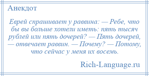 
    Еврей спрашивает у раввина: — Ребе, что бы вы больше хотели иметь: пять тысяч рублей или пять дочерей? — Пять дочерей, — отвечает раввин. — Почему? — Потому, что сейчас у меня их восемь.