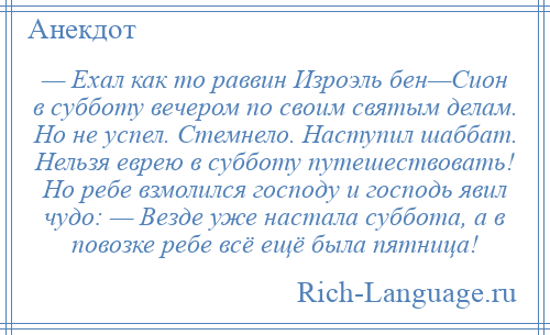 
    — Ехал как то раввин Изроэль бен—Сион в субботу вечером по своим святым делам. Но не успел. Стемнело. Наступил шаббат. Нельзя еврею в субботу путешествовать! Но ребе взмолился господу и господь явил чудо: — Везде уже настала суббота, а в повозке ребе всё ещё была пятница!