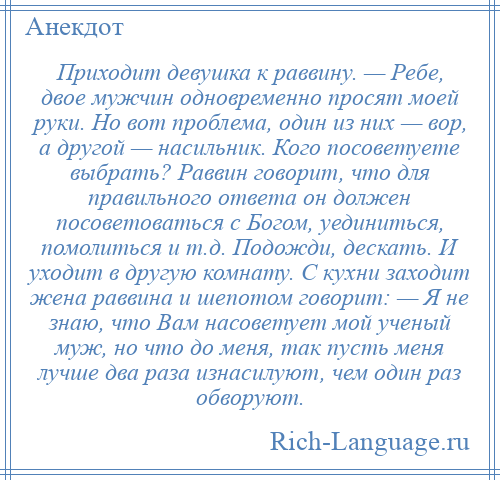 
    Приходит девушка к раввину. — Ребе, двое мужчин одновременно просят моей руки. Но вот проблема, один из них — вор, а другой — насильник. Кого посоветуете выбрать? Раввин говорит, что для правильного ответа он должен посоветоваться с Богом, уединиться, помолиться и т.д. Подожди, дескать. И уходит в другую комнату. С кухни заходит жена раввина и шепотом говорит: — Я не знаю, что Вам насоветует мой ученый муж, но что до меня, так пусть меня лучше два раза изнасилуют, чем один раз обворуют.