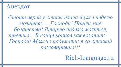 
    Стоит еврей у стены плача и уже неделю молится: — Господи! Пошли мне богатство! Вторую неделю молится, третью... В конце концов как возопит: — Господи! Можно подумать: я со стенкой разговариваю!!!