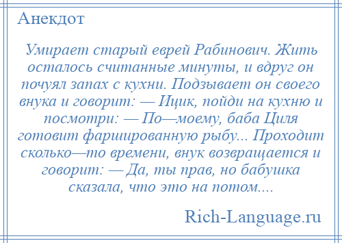 
    Умирает старый еврей Рабинович. Жить осталось считанные минуты, и вдруг он почуял запах с кухни. Подзывает он своего внука и говорит: — Ицик, пойди на кухню и посмотри: — По—моему, баба Циля готовит фаршированную рыбу... Проходит сколько—то времени, внук возвращается и говорит: — Да, ты прав, но бабушка сказала, что это на потом....