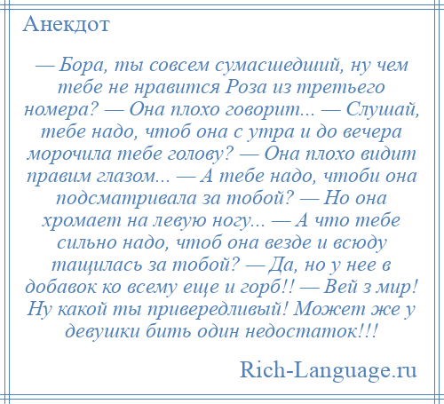 
    — Бора, ты совсем сумасшедший, ну чем тебе не нравится Роза из третьего номера? — Она плохо говорит... — Слушай, тебе надо, чтоб она с утра и до вечера морочила тебе голову? — Она плохо видит правим глазом... — А тебе надо, чтоби она подсматривала за тобой? — Но она хромает на левую ногу... — А что тебе сильно надо, чтоб она везде и всюду тащилась за тобой? — Да, но у нее в добавок ко всему еще и горб!! — Вей з мир! Ну какой ты привередливый! Может же у девушки бить один недостаток!!!