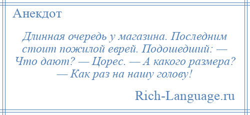 
    Длинная очередь у магазина. Последним стоит пожилой еврей. Подошедший: — Что дают? — Цорес. — А какого размера? — Как раз на нашу голову!